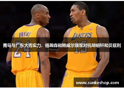 青岛与广东大秀实力，杨瀚森和鲍威尔领军对抗胡明轩和贝兹利